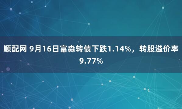 顺配网 9月16日富淼转债下跌1.14%，转股溢价率9.77%