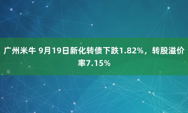 广州米牛 9月19日新化转债下跌1.82%，转股溢价率7.15%