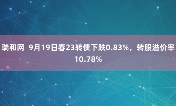 瑞和网  9月19日春23转债下跌0.83%，转股溢价率10.78%