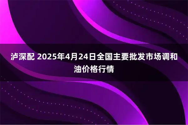 泸深配 2025年4月24日全国主要批发市场调和油价格行情