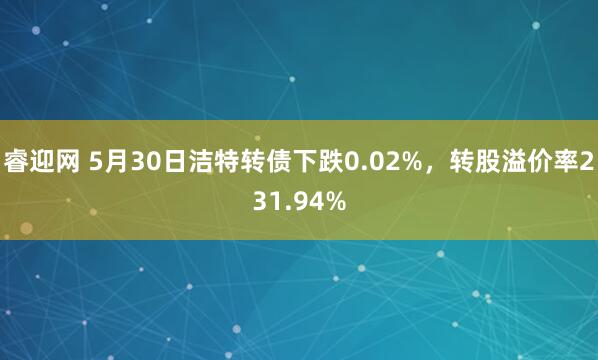 睿迎网 5月30日洁特转债下跌0.02%，转股溢价率231.94%