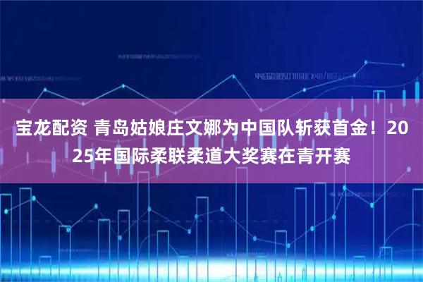 宝龙配资 青岛姑娘庄文娜为中国队斩获首金！2025年国际柔联柔道大奖赛在青开赛