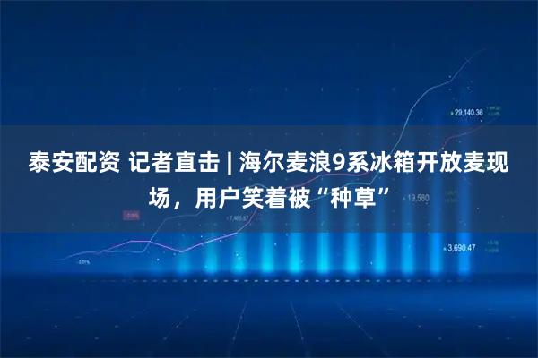 泰安配资 记者直击 | 海尔麦浪9系冰箱开放麦现场，用户笑着被“种草”