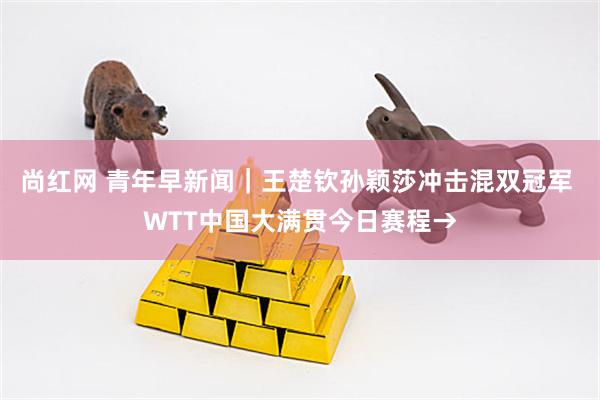 尚红网 青年早新闻｜王楚钦孙颖莎冲击混双冠军 WTT中国大满贯今日赛程→