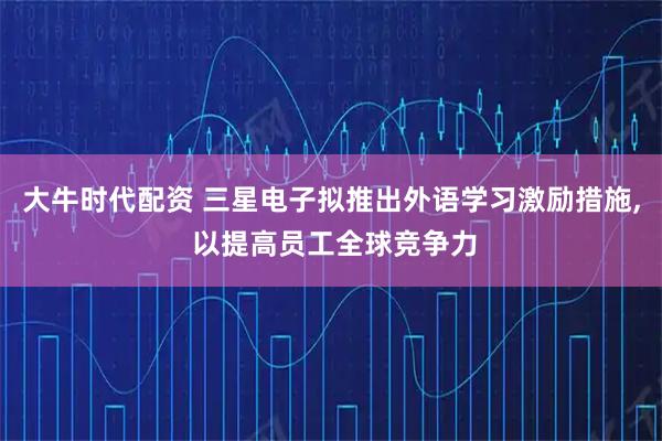 大牛时代配资 三星电子拟推出外语学习激励措施, 以提高员工全球竞争力