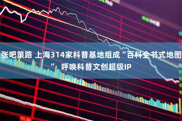 张吧策路 上海314家科普基地组成“百科全书式地图”  呼唤科普文创超级IP