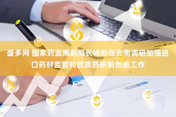 盛多网 国家药监局副局长杨胜在云南调研加强进口药材监管和民族药研制创新工作