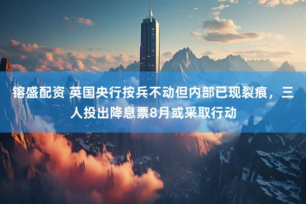 镕盛配资 英国央行按兵不动但内部已现裂痕，三人投出降息票8月或采取行动