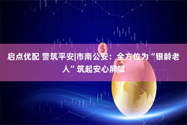 启点优配 警筑平安|市南公安：全方位为“银龄老人”筑起安心屏障
