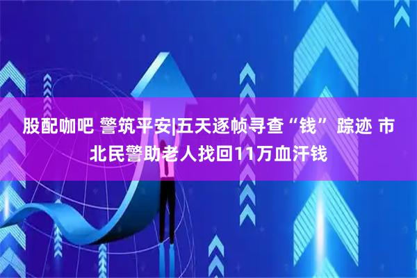股配咖吧 警筑平安|五天逐帧寻查“钱” 踪迹 市北民警助老人找回11万血汗钱