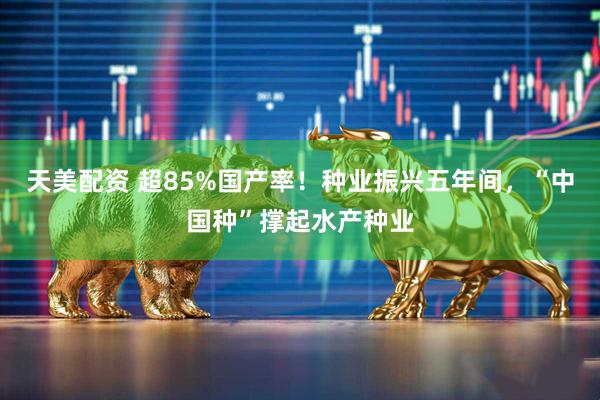 天美配资 超85%国产率！种业振兴五年间，“中国种”撑起水产种业
