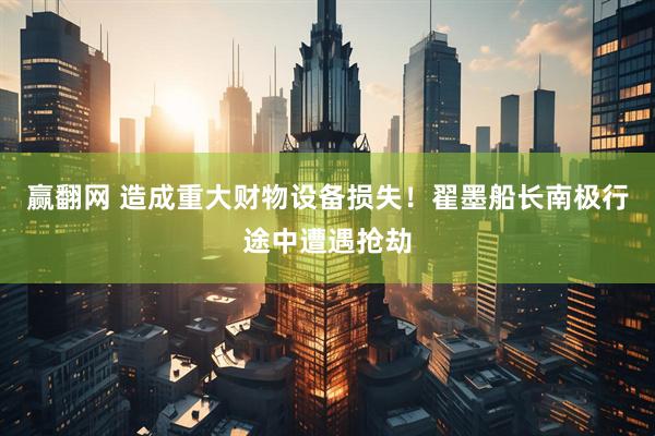 赢翻网 造成重大财物设备损失！翟墨船长南极行途中遭遇抢劫