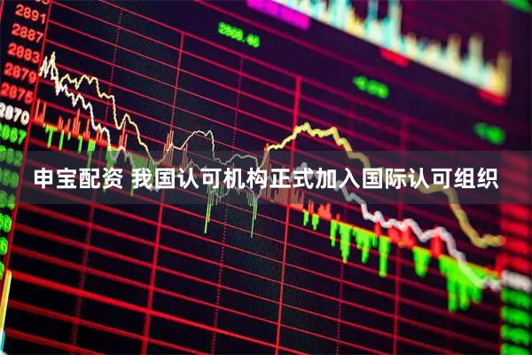 申宝配资 我国认可机构正式加入国际认可组织