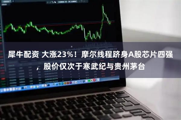 犀牛配资 大涨23%！摩尔线程跻身A股芯片四强，股价仅次于寒武纪与贵州茅台