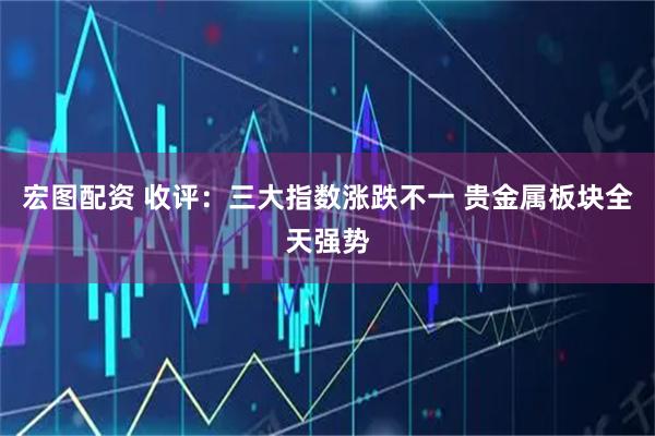 宏图配资 收评：三大指数涨跌不一 贵金属板块全天强势