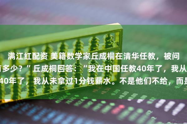 满江红配资 美籍数学家丘成桐在清华任教，被问到：“您现在的薪水有多少？”丘成桐回答：“我在中国任教40年了，我从未拿过1分钱薪水。不是他们不给，而是我不要！”