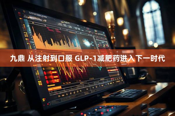九鼎 从注射到口服 GLP-1减肥药进入下一时代