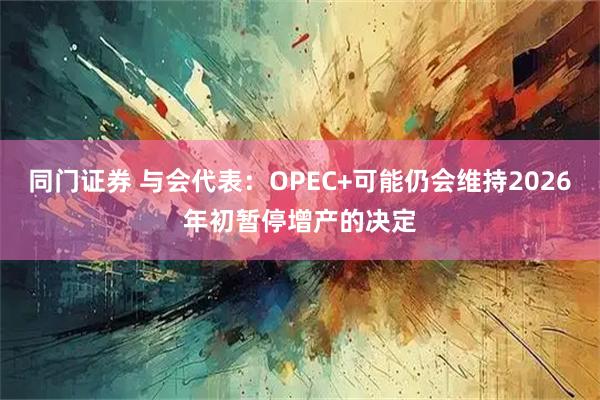 同门证券 与会代表：OPEC+可能仍会维持2026年初暂停增产的决定