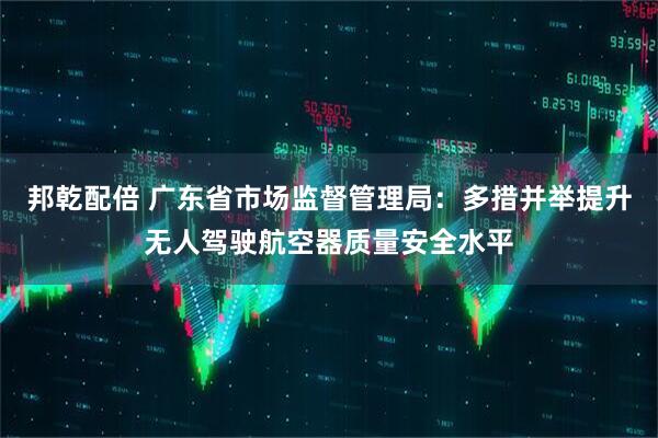 邦乾配倍 广东省市场监督管理局：多措并举提升无人驾驶航空器质量安全水平