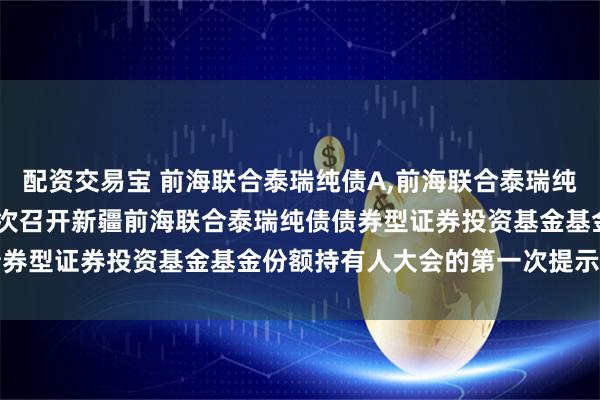 配资交易宝 前海联合泰瑞纯债A,前海联合泰瑞纯债C: 关于以通讯方式二次召开新疆前海联合泰瑞纯债债券型证券投资基金基金份额持有人大会的第一次提示性公告