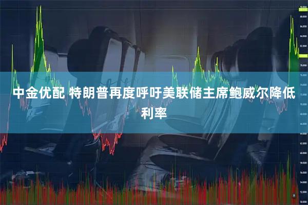 中金优配 特朗普再度呼吁美联储主席鲍威尔降低利率