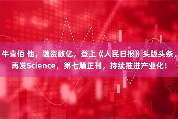 牛壹佰 他，融资数亿，登上《人民日报》头版头条，再发Science，第七篇正刊，持续推进产业化！