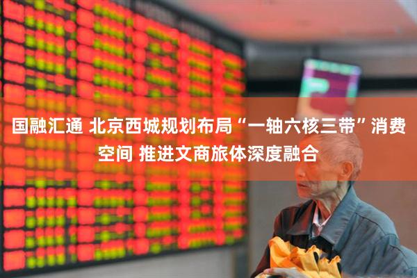 国融汇通 北京西城规划布局“一轴六核三带”消费空间 推进文商旅体深度融合