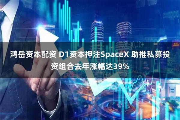 鸿岳资本配资 D1资本押注SpaceX 助推私募投资组合去年涨幅达39%