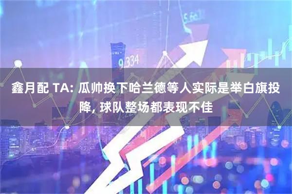 鑫月配 TA: 瓜帅换下哈兰德等人实际是举白旗投降, 球队整场都表现不佳
