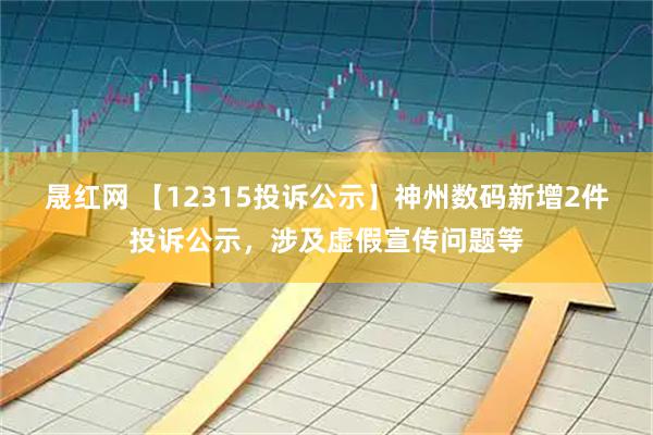晟红网 【12315投诉公示】神州数码新增2件投诉公示，涉及虚假宣传问题等