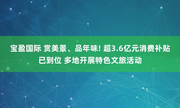 宝盈国际 赏美景、品年味! 超3.6亿元消费补贴已到位 多地开展特色文旅活动