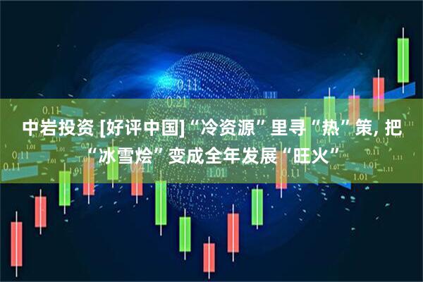 中岩投资 [好评中国]“冷资源”里寻“热”策, 把“冰雪烩”变成全年发展“旺火”