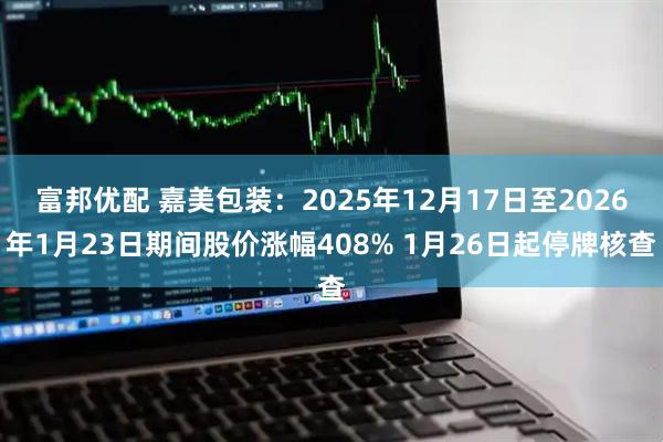 富邦优配 嘉美包装：2025年12月17日至2026年1月23日期间股价涨幅408% 1月26日起停牌核查