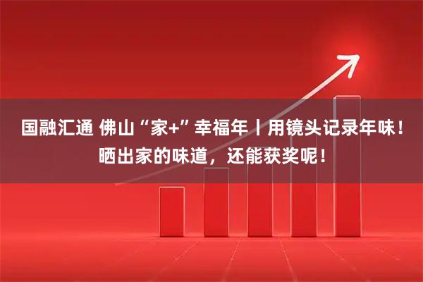国融汇通 佛山“家+”幸福年丨用镜头记录年味!晒出家的味道,还能获奖呢!