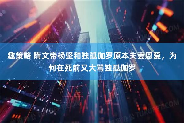 趣策略 隋文帝杨坚和独孤伽罗原本夫妻恩爱，为何在死前又大骂独孤伽罗