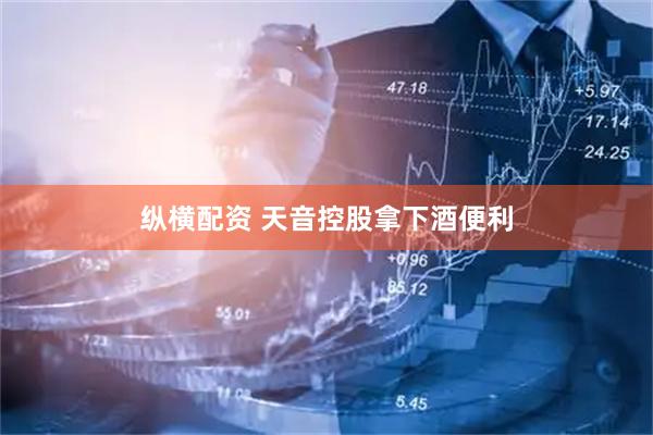 纵横配资 天音控股拿下酒便利