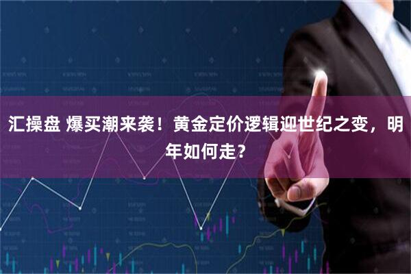 汇操盘 爆买潮来袭!黄金定价逻辑迎世纪之变,明年如何走?