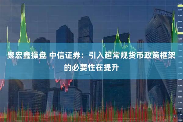 聚宏鑫操盘 中信证券:引入超常规货币政策框架的必要性在提升
