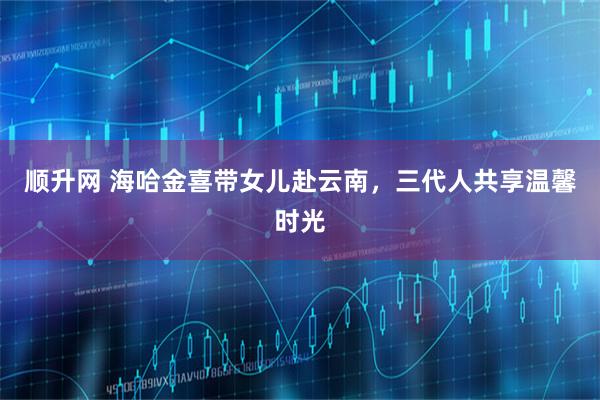 顺升网 海哈金喜带女儿赴云南，三代人共享温馨时光