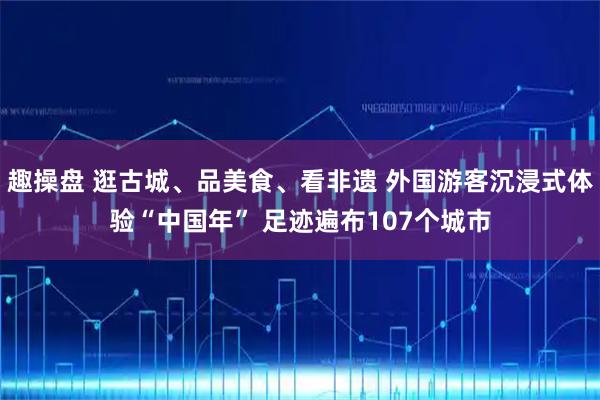 趣操盘 逛古城、品美食、看非遗 外国游客沉浸式体验“中国年” 足迹遍布107个城市