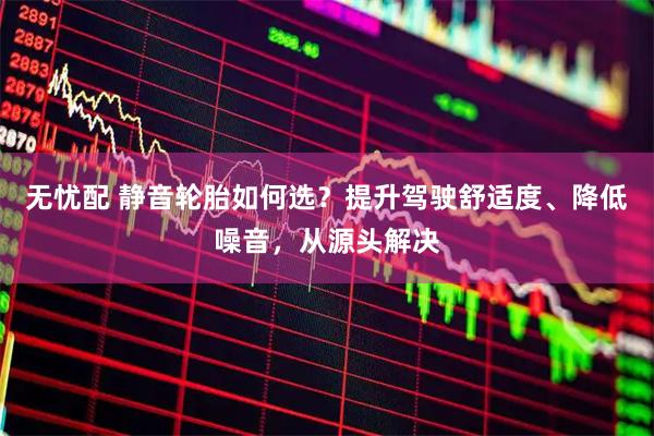无忧配 静音轮胎如何选？提升驾驶舒适度、降低噪音，从源头解决