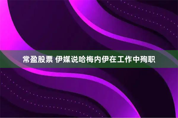 常盈股票 伊媒说哈梅内伊在工作中殉职