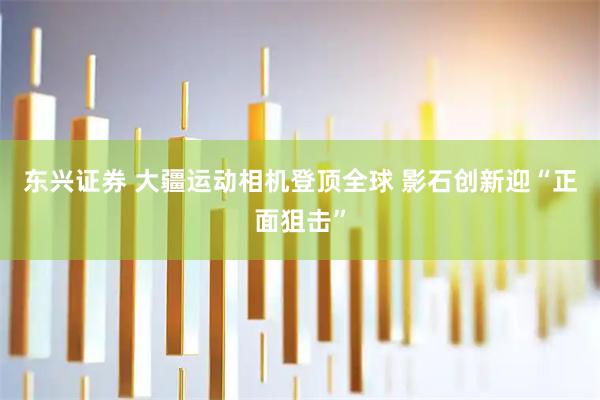 东兴证券 大疆运动相机登顶全球 影石创新迎“正面狙击”