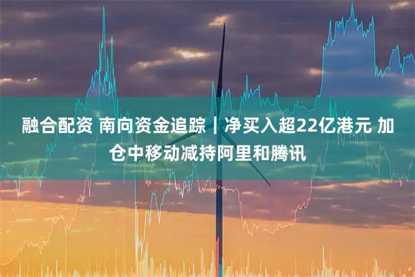 融合配资 南向资金追踪｜净买入超22亿港元 加仓中移动减持阿里和腾讯