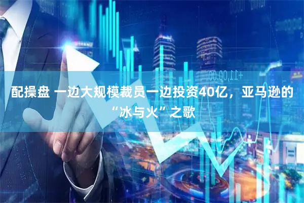 配操盘 一边大规模裁员一边投资40亿，亚马逊的“冰与火”之歌