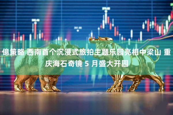 億策略 西南首个沉浸式旅拍主题乐园亮相中梁山 重庆海石奇镜 5 月盛大开园