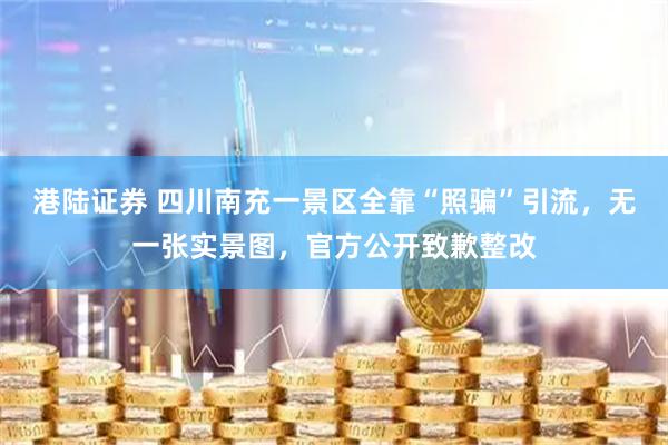 港陆证券 四川南充一景区全靠“照骗”引流,无一张实景图,官方公开致歉整改