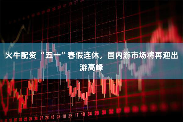 火牛配资 “五一”春假连休，国内游市场将再迎出游高峰