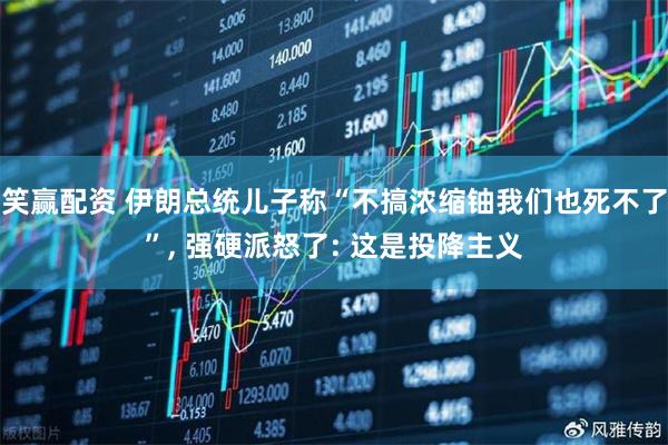 笑赢配资 伊朗总统儿子称“不搞浓缩铀我们也死不了”, 强硬派怒了: 这是投降主义